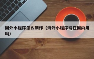 甘孜国外小程序怎么制作（海外小程序能在国内用吗）